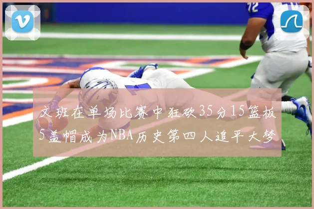 文班在单场比赛中狂砍35分15篮板5盖帽成为NBA历史第四人追平大梦鲨鱼天勾