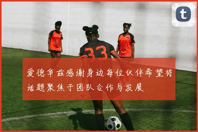 爱德华兹感谢身边每位伙伴希望将话题聚焦于团队合作与发展