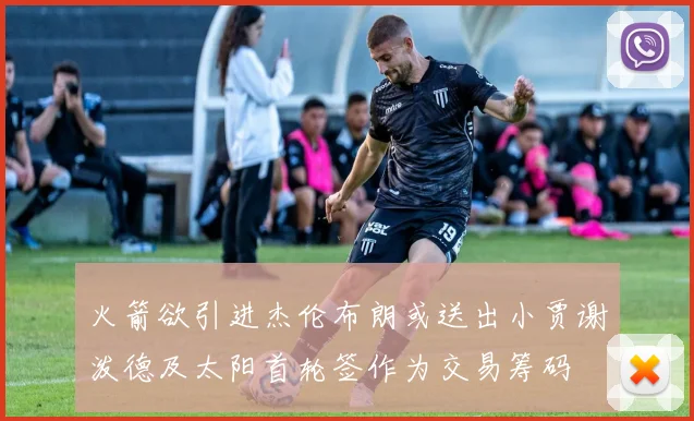 火箭欲引进杰伦布朗或送出小贾谢泼德及太阳首轮签作为交易筹码