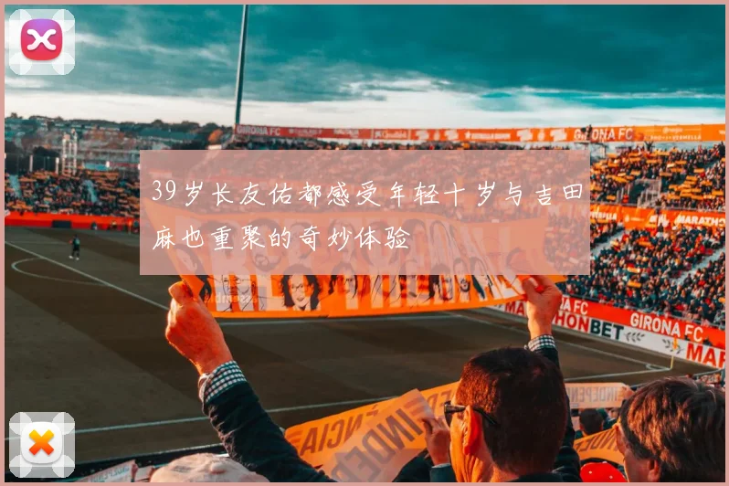 39岁长友佑都感受年轻十岁与吉田麻也重聚的奇妙体验