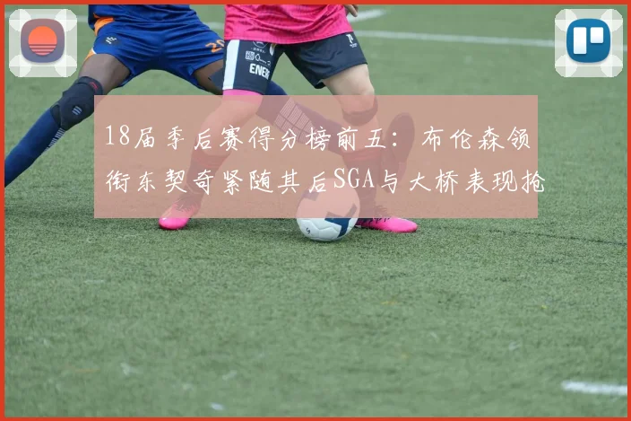 18届季后赛得分榜前五：布伦森领衔东契奇紧随其后SGA与大桥表现抢眼