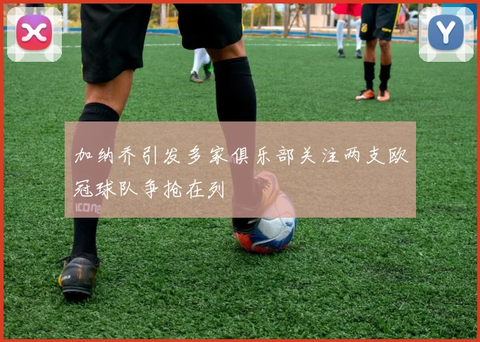 加纳乔引发多家俱乐部关注两支欧冠球队争抢在列