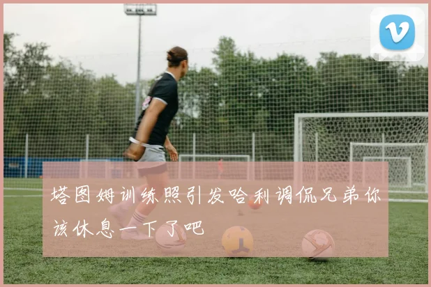 塔图姆训练照引发哈利调侃兄弟你该休息一下了吧