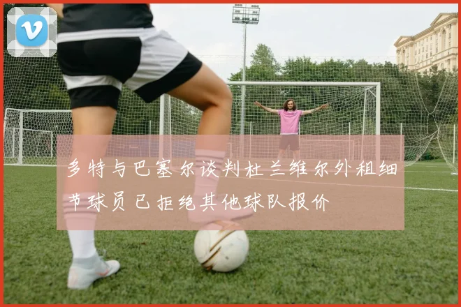 多特与巴塞尔谈判杜兰维尔外租细节球员已拒绝其他球队报价