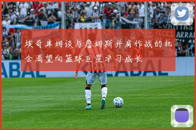 埃奇库姆谈与詹姆斯并肩作战的机会渴望向篮球巨星学习成长