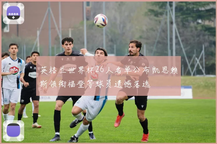 英格兰世界杯26人名单公布凯恩赖斯领衔福登等球员遗憾落选