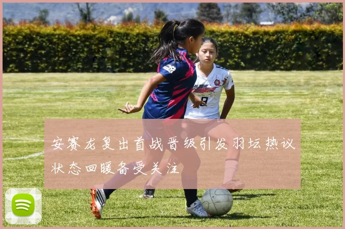 安赛龙复出首战晋级引发羽坛热议状态回暖备受关注
