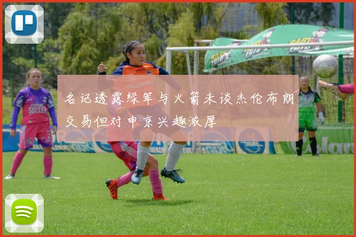 名记透露绿军与火箭未谈杰伦布朗交易但对申京兴趣浓厚