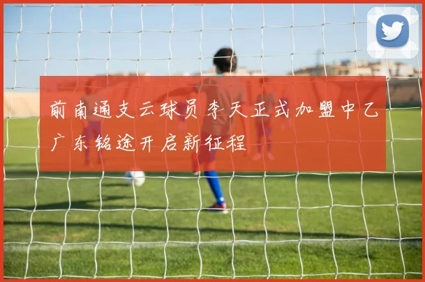 前南通支云球员李天正式加盟中乙广东铭途开启新征程