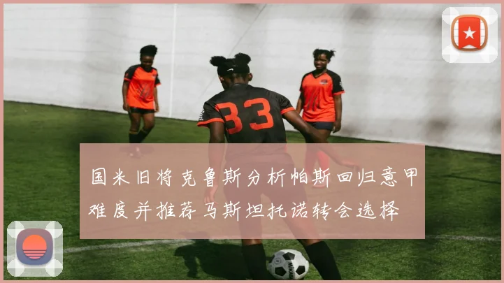 国米旧将克鲁斯分析帕斯回归意甲难度并推荐马斯坦托诺转会选择