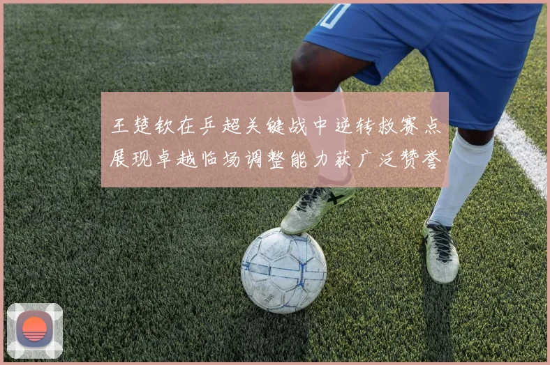王楚钦在乒超关键战中逆转救赛点展现卓越临场调整能力获广泛赞誉