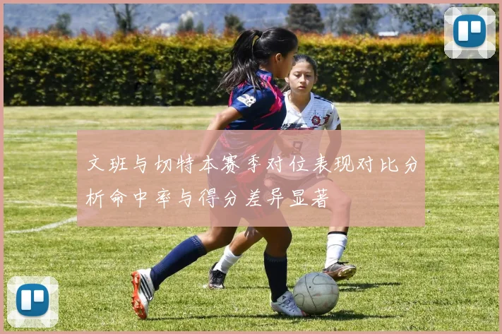文班与切特本赛季对位表现对比分析命中率与得分差异显著