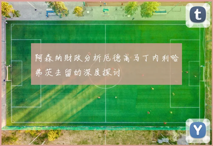 阿森纳财政分析厄德高马丁内利哈弗茨去留的深度探讨