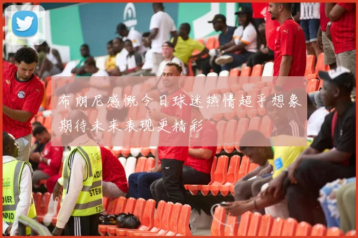 布朗尼感慨今日球迷热情超乎想象期待未来表现更精彩