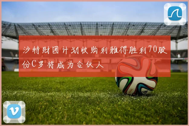 沙特财团计划收购利雅得胜利70股份C罗将成为合伙人