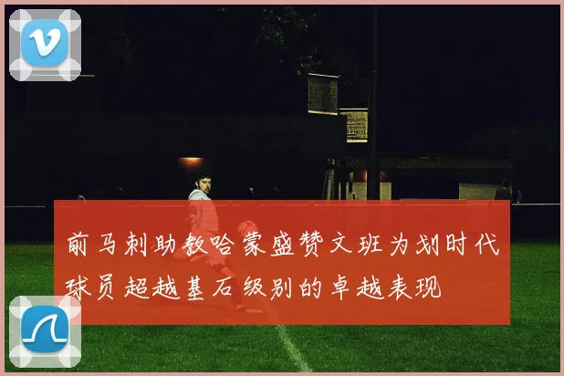 前马刺助教哈蒙盛赞文班为划时代球员超越基石级别的卓越表现