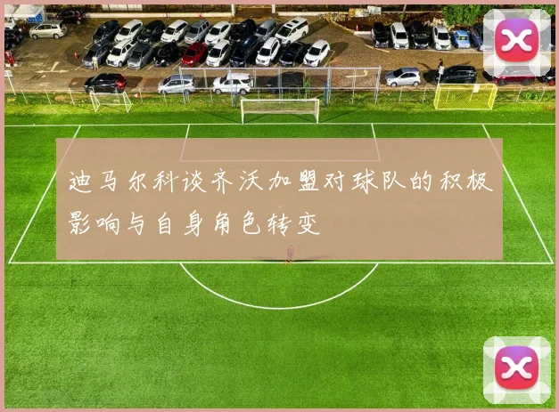迪马尔科谈齐沃加盟对球队的积极影响与自身角色转变