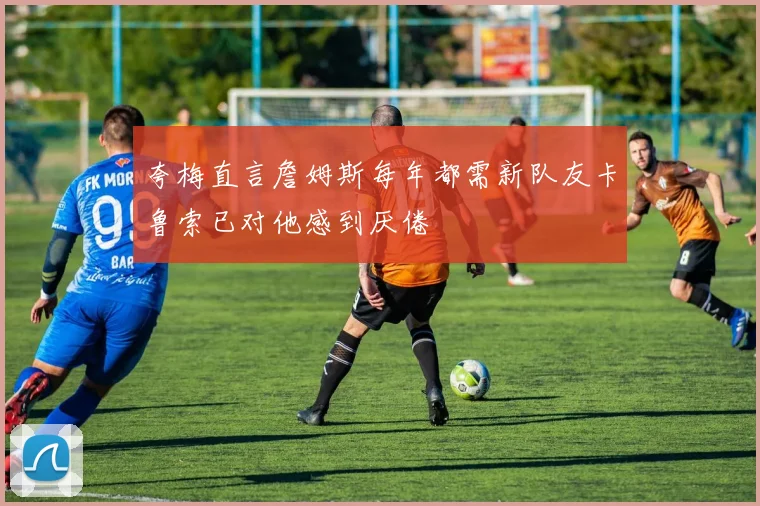 夸梅直言詹姆斯每年都需新队友卡鲁索已对他感到厌倦