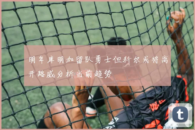 明年库明加留队勇士但科尔或将离开路威分析当前趋势