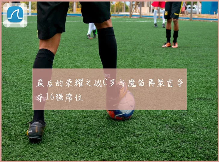 最后的荣耀之战C罗与魔笛再聚首争夺16强席位