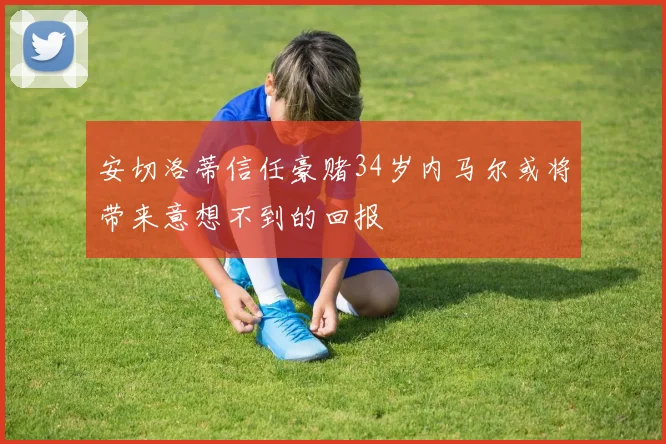 安切洛蒂信任豪赌34岁内马尔或将带来意想不到的回报