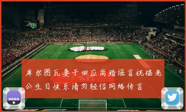 库尔图瓦妻子回应离婚谣言祝福老公生日快乐请勿轻信网络传言