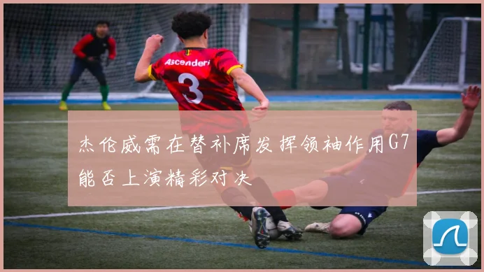 杰伦威需在替补席发挥领袖作用G7能否上演精彩对决