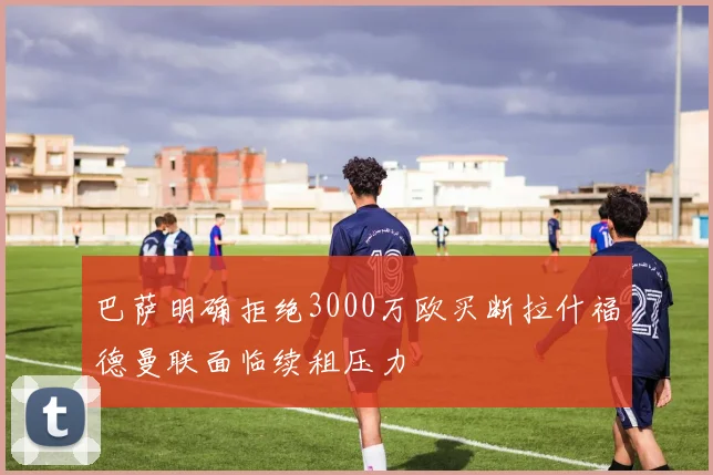巴萨明确拒绝3000万欧买断拉什福德曼联面临续租压力