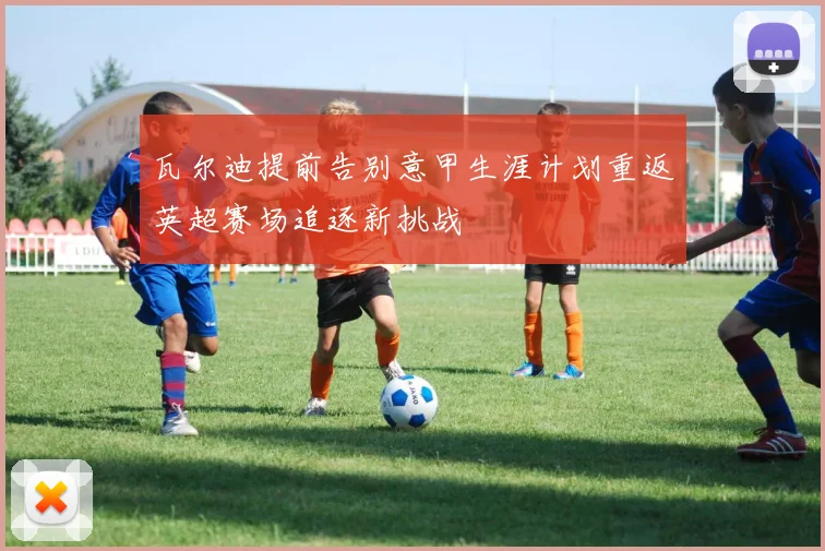 瓦尔迪提前告别意甲生涯计划重返英超赛场追逐新挑战