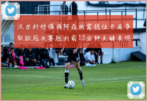 沃尔科特强调阿森纳需稳住开局争取欧冠决赛胜利前15分钟关键表现