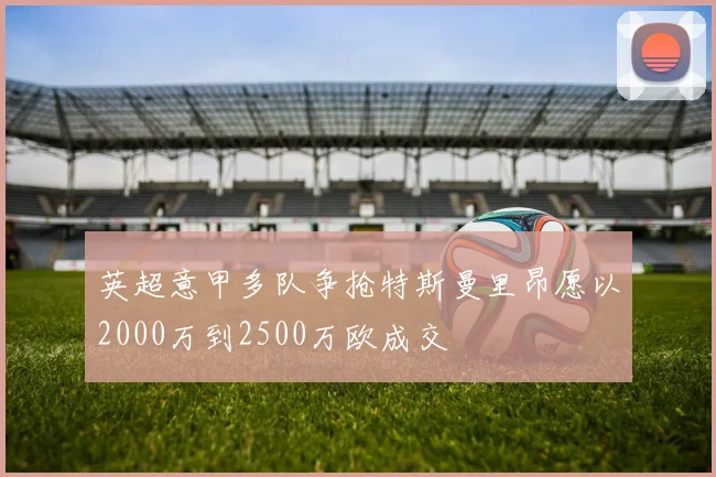 英超意甲多队争抢特斯曼里昂愿以2000万到2500万欧成交